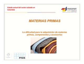 Estado actual del sector calzado en
Colombia




                           MATERIAS PRIMAS


                  La dificultad para la adquisición de materias
                      primas, componentes y accesorios
 