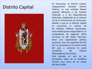 En Venezuela, el Distrito Capital,
Distrito Capital   antiguamente      llamado     Distrito
                   Federal, es una entidad federal
                   especial diferente a los Estados
                   Federales y a las Dependencias
                   Federales, establecida en el artículo
                   16 de la Constitución de Venezuela.
                   Debido a que en el Distrito Capital
                   se encuentra el asiento de
                   los Poderes Públicos Nacionales,
                   esta entidad posee rango federal y la
                   competencia de organizar dicho
                   territorio es del Poder Nacional,
                   tiene una organización política
                   particular. Con una superficie de 433
                   km² se encuentra en el centro norte
                   del país y contiene la parte
                   occidental         del        Distrito
                   Metropolitano de Caracas.
                   Está ubicado en uno de los
                   principales valles de la Cordillera
                   Central, muy cerca de las costas
                   del Mar Caribe.
 
