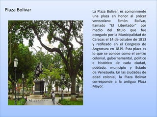Plaza Bolívar   La Plaza Bolívar, es comúnmente
                una plaza en honor al prócer
                venezolano      Simón     Bolívar,
                llamado "El Libertador" por
                medio del título que fue
                otorgado por la Municipalidad de
                Caracas el 14 de octubre de 1813
                y ratificado en el Congreso de
                Angostura en 1819. Esta plaza es
                lo que se conoce como el centro
                colonial, gubernamental, político
                e histórico de cada ciudad,
                poblado, municipio y Estado
                de Venezuela. En las ciudades de
                edad colonial, la Plaza Bolívar
                corresponde a la antigua Plaza
                Mayor.
 
