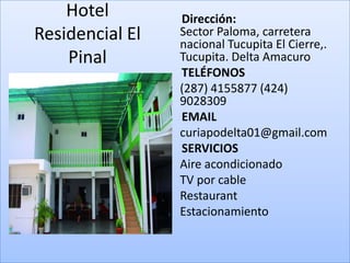 Hotel            Dirección:
Residencial El       Sector Paloma, carretera
                     nacional Tucupita El Cierre,.
    Pinal            Tucupita. Delta Amacuro
                     TELÉFONOS
                 •   (287) 4155877 (424)
                     9028309
                     EMAIL
                 •   curiapodelta01@gmail.com
                     SERVICIOS
                 •   Aire acondicionado
                 •   TV por cable
                 •   Restaurant
                 •   Estacionamiento
 