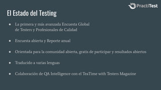 El Estado del Testing
● La primera y más avanzada Encuesta Global
de Testers y Profesionales de Calidad
● Encuesta abierta y Reporte anual
● Orientada para la comunidad abierta, gratis de participar y resultados abiertos
● Traducido a varias lenguas
● Colaboración de QA Intelligence con el TeaTime with Testers Magazine
 