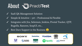 About
✓ SaaS QA Management Solution
✓ Simple & Intuitive – yet – Professional & Flexible
✓ Integrates with Jira, Selenium, Jenkins, Pivotal Tracker, QTP,
Bugzilla, Ranorex, SoapUI, etc…
✓ Best Darn Support in the Business ☺
 