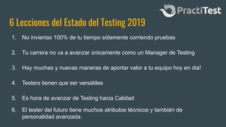 6 Lecciones del Estado del Testing 2019
1. No inviertas 100% de tu tiempo sólamente corriendo pruebas
5. Es hora de avanzar de Testing hacia Calidad
3. Hay muchas y nuevas maneras de aportar valor a tu equipo hoy en dia!
2. Tu carrera no va a avanzar únicamente como un Manager de Testing
4. Testers tienen que ser versátiles
6. El tester del futuro tiene muchos atributos técnicos y también de
personalidad avanzada.
 