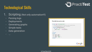 © PractiTest 2019
Technological Skills
1. Scripting (Not only automation!!!)
- Parsing logs
- Deployments
- Generating graphs
- Simple tests
- Data generation
- ...
 