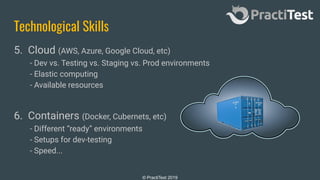 © PractiTest 2019
Technological Skills
5. Cloud (AWS, Azure, Google Cloud, etc)
- Dev vs. Testing vs. Staging vs. Prod environments
- Elastic computing
- Available resources
6. Containers (Docker, Cubernets, etc)
- Different “ready” environments
- Setups for dev-testing
- Speed...
 