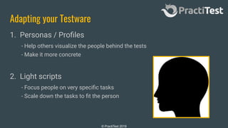 © PractiTest 2019
Adapting your Testware
1. Personas / Proﬁles
- Help others visualize the people behind the tests
- Make it more concrete
2. Light scripts
- Focus people on very speciﬁc tasks
- Scale down the tasks to ﬁt the person
 