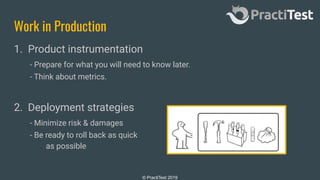 © PractiTest 2019
Work in Production
1. Product instrumentation
- Prepare for what you will need to know later.
- Think about metrics.
2. Deployment strategies
- Minimize risk & damages
- Be ready to roll back as quick
as possible
 