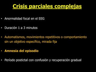 Crisis parciales complejas
• Anormalidad focal en el EEG
• Duración 1 a 3 minutos
• Automatismos, movimientos repetitivos o comportamiento
sin un objetivo específico, mirada fija
• Amnesia del episodio
• Período postictal con confusión y recuperación gradual
 