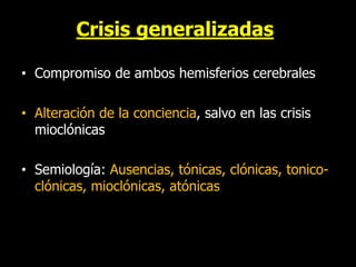 Crisis generalizadas
• Compromiso de ambos hemisferios cerebrales
• Alteración de la conciencia, salvo en las crisis
mioclónicas
• Semiología: Ausencias, tónicas, clónicas, tonico-
clónicas, mioclónicas, atónicas
 