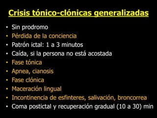 Crisis tónico-clónicas generalizadas
• Sin prodromo
• Pérdida de la conciencia
• Patrón ictal: 1 a 3 minutos
• Caída, si la persona no está acostada
• Fase tónica
• Apnea, cianosis
• Fase clónica
• Maceración lingual
• Incontinencia de esfinteres, salivación, broncorrea
• Coma postictal y recuperación gradual (10 a 30) min
 
