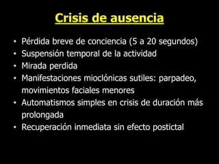 Crisis de ausencia
• Pérdida breve de conciencia (5 a 20 segundos)
• Suspensión temporal de la actividad
• Mirada perdida
• Manifestaciones mioclónicas sutiles: parpadeo,
movimientos faciales menores
• Automatismos simples en crisis de duración más
prolongada
• Recuperación inmediata sin efecto postictal
 
