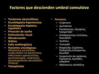 Factores que descienden umbral convulsivo
• Trastornos electrolíticos
• Encefalopatía hipertensiva
• Encefalopatía hipóxico-
isquémica
• Privación de sueño
• Estimulación visual
• Menstruación
• Diálisis
• Falla multiorgánica
• Pacientes oncológicos:
Metástasis cerebrales,
endocarditis no bacteriana,
infecciones oportunistas,
quimioterapia, síndromes
paraneoplásicos (encefalitis
límbica)
• Transplantes
• Farmacos
– Imipenem
– quinolonas
– Fenotiazinas, clozapina,
haloperidol
– Antidepresivos tricíclicos,
bupropión
– Teofilina
– Tramadol
– Etopósido, Cisplatino,
Ifosfamida,ciclosporina,
busulfán
– Suspención de opiáceos,
hipnóticos, baclofén,
zolpidem
– Abstinencia alcohólica
 