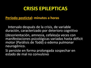 CRISIS EPILEPTICAS
Período postictal: minutos a horas
Intervalo después de la crisis, de variable
duración, caracterizado por deterioro cognitivo
(desorientación, amnesia, cefalea)a veces con
manifestaciones psicológicas variadas hasta déficit
motor (Parálisis de Todd) o edema pulmonar
neurogénico.
Si persiste en forma prolongada sospechar en
estado de mal no convulsivo
 