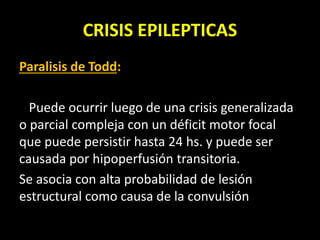 CRISIS EPILEPTICAS
Paralisis de Todd:
Puede ocurrir luego de una crisis generalizada
o parcial compleja con un déficit motor focal
que puede persistir hasta 24 hs. y puede ser
causada por hipoperfusión transitoria.
Se asocia con alta probabilidad de lesión
estructural como causa de la convulsión
 