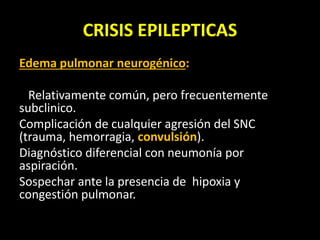 CRISIS EPILEPTICAS
Edema pulmonar neurogénico:
Relativamente común, pero frecuentemente
subclinico.
Complicación de cualquier agresión del SNC
(trauma, hemorragia, convulsión).
Diagnóstico diferencial con neumonía por
aspiración.
Sospechar ante la presencia de hipoxia y
congestión pulmonar.
 