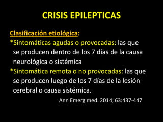 CRISIS EPILEPTICAS
Clasificación etiológica:
*Sintomáticas agudas o provocadas: las que
se producen dentro de los 7 días de la causa
neurológica o sistémica
*Sintomática remota o no provocadas: las que
se producen luego de los 7 días de la lesión
cerebral o causa sistémica.
Ann Emerg med. 2014; 63:437-447
 