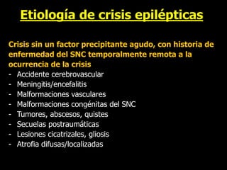 Etiología de crisis epilépticas
• Sintomática remota
Crisis sin un factor precipitante agudo, con historia de
enfermedad del SNC temporalmente remota a la
ocurrencia de la crisis
- Accidente cerebrovascular
- Meningitis/encefalitis
- Malformaciones vasculares
- Malformaciones congénitas del SNC
- Tumores, abscesos, quistes
- Secuelas postraumáticas
- Lesiones cicatrizales, gliosis
- Atrofia difusas/localizadas
 