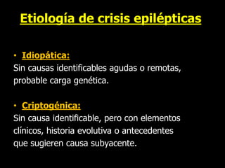 Etiología de crisis epilépticas
• Idiopática:
Sin causas identificables agudas o remotas,
probable carga genética.
• Criptogénica:
Sin causa identificable, pero con elementos
clínicos, historia evolutiva o antecedentes
que sugieren causa subyacente.
 