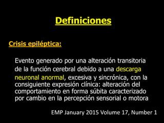 Definiciones
Crisis epiléptica:
Evento generado por una alteración transitoria
de la función cerebral debido a una descarga
neuronal anormal, excesiva y sincrónica, con la
consiguiente expresión clínica: alteración del
comportamiento en forma súbita caracterizado
por cambio en la percepción sensorial o motora
EMP January 2015 Volume 17, Number 1
 