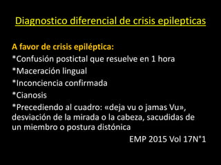 Diagnostico diferencial de crisis epilepticas
A favor de crisis epiléptica:
*Confusión postictal que resuelve en 1 hora
*Maceración lingual
*Inconciencia confirmada
*Cianosis
*Precediendo al cuadro: «deja vu o jamas Vu»,
desviación de la mirada o la cabeza, sacudidas de
un miembro o postura distónica
EMP 2015 Vol 17N°1
 