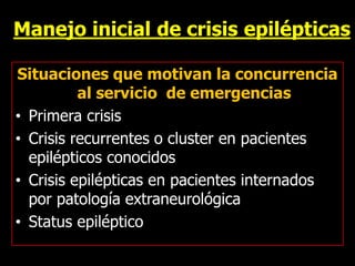 Manejo inicial de crisis epilépticas
Situaciones que motivan la concurrencia
al servicio de emergencias
• Primera crisis
• Crisis recurrentes o cluster en pacientes
epilépticos conocidos
• Crisis epilépticas en pacientes internados
por patología extraneurológica
• Status epiléptico
 