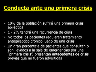 Conducta ante una primera crisis
• 10% de la población sufrirá una primera crisis
epiléptica
• 1 - 2% tendrá una recurrencia de crisis
• No todos los pacientes requieren tratamiento
antiepiléptico crónico luego de una crisis
• Un gran porcentaje de pacientes que consultan o
son llevados a la sala de emergencias por una
“primera crisis”, presentan antecedentes de crisis
previas que no fueron advertidas
 