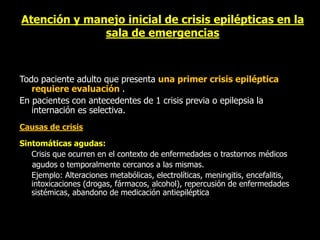 Atención y manejo inicial de crisis epilépticas en la
sala de emergencias
Todo paciente adulto que presenta una primer crisis epiléptica
requiere evaluación .
En pacientes con antecedentes de 1 crisis previa o epilepsia la
internación es selectiva.
Causas de crisis
Sintomáticas agudas:
Crisis que ocurren en el contexto de enfermedades o trastornos médicos
agudos o temporalmente cercanos a las mismas.
Ejemplo: Alteraciones metabólicas, electrolíticas, meningitis, encefalitis,
intoxicaciones (drogas, fármacos, alcohol), repercusión de enfermedades
sistémicas, abandono de medicación antiepiléptica
 