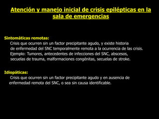 Atención y manejo inicial de crisis epilépticas en la
sala de emergencias
Sintomáticas remotas:
Crisis que ocurren sin un factor precipitante agudo, y existe historia
de enfermedad del SNC temporalmente remota a la ocurrencia de las crisis.
Ejemplo: Tumores, antecedentes de infecciones del SNC, abscesos,
secuelas de trauma, malformaciones congénitas, secuelas de stroke.
Idiopáticas:
Crisis que ocurren sin un factor precipitante agudo y en ausencia de
enfermedad remota del SNC, o sea sin causa identificable.
 