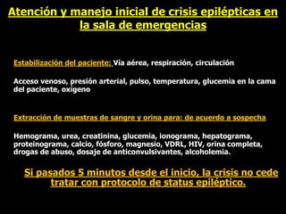 Atención y manejo inicial de crisis epilépticas en
la sala de emergencias
Estabilización del paciente: Vía aérea, respiración, circulación
Acceso venoso, presión arterial, pulso, temperatura, glucemia en la cama
del paciente, oxígeno
Extracción de muestras de sangre y orina para: de acuerdo a sospecha
Hemograma, urea, creatinina, glucemia, ionograma, hepatograma,
proteinograma, calcio, fósforo, magnesio, VDRL, HIV, orina completa,
drogas de abuso, dosaje de anticonvulsivantes, alcoholemia.
Si pasados 5 minutos desde el inicio, la crisis no cede
tratar con protocolo de status epiléptico.
 