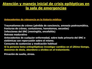 Atención y manejo inicial de crisis epilépticas en
la sala de emergencias
Antecedentes de relevancia en la historia médica:
Traumatismos de cráneo (pérdida de conciencia, amnesia postraumática,
fracturas de cráneo, contusiones, hematomas, secuelas)
Infecciones del SNC (meningitis, encefalitis)
Retraso madurativo
Antecedentes de cualquier enfermedad, sobre todo primaria del SNC o
sistémicas con repercusión sobre el mismo.
Consumo de sustancias y medicación habitual
Si la persona toma antiepilépticos investigar cambios en el último tiempo,
descenso de dosis, abandono u olvidos en el tratamiento.
Privación de sueño, stress.
 