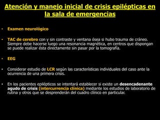 Atención y manejo inicial de crisis epilépticas en
la sala de emergencias
• Examen neurológico
• TAC de cerebro con y sin contraste y ventana ósea si hubo trauma de cráneo.
Siempre debe hacerse luego una resonancia magnética, en centros que dispongan
se puede realizar ésta directamente sin pasar por la tomografía.
• EEG
• Considerar estudio de LCR según las características individuales del caso ante la
ocurrencia de una primera crisis.
• En los pacientes epilépticos se intentará establecer si existe un desencadenante
agudo de crisis (intercurrencia clínica) mediante los estudios de laboratorio de
rutina y otros que se desprenderán del cuadro clínico en particular.
 