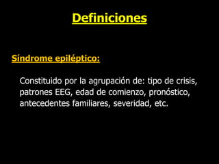 Definiciones
Síndrome epiléptico:
Constituido por la agrupación de: tipo de crisis,
patrones EEG, edad de comienzo, pronóstico,
antecedentes familiares, severidad, etc.
 