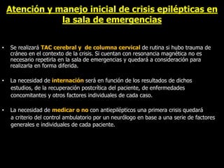 Atención y manejo inicial de crisis epilépticas en
la sala de emergencias
• Se realizará TAC cerebral y de columna cervical de rutina si hubo trauma de
cráneo en el contexto de la crisis. Si cuentan con resonancia magnética no es
necesario repetirla en la sala de emergencias y quedará a consideración para
realizarla en forma diferida.
• La necesidad de internación será en función de los resultados de dichos
estudios, de la recuperación postcrítica del paciente, de enfermedades
concomitantes y otros factores individuales de cada caso.
• La necesidad de medicar o no con antiepilépticos una primera crisis quedará
a criterio del control ambulatorio por un neurólogo en base a una serie de factores
generales e individuales de cada paciente.
 