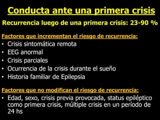 Conducta ante una primera crisis
Recurrencia luego de una primera crisis: 23-90 %
Factores que incrementan el riesgo de recurrencia:
• Crisis sintomática remota
• EEG anormal
• Crisis parciales
• Ocurrencia de la crisis durante el sueño
• Historia familiar de Epilepsia
Factores que no modifican el riesgo de recurrencia:
• Edad, sexo, crisis previa provocada, status epiléptico
como primera crisis, múltiple crisis en un período de
24 hs
 