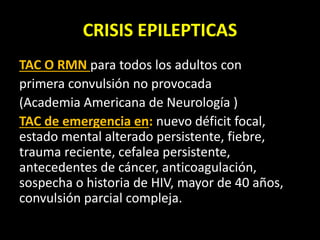 CRISIS EPILEPTICAS
TAC O RMN para todos los adultos con
primera convulsión no provocada
(Academia Americana de Neurología )
TAC de emergencia en: nuevo déficit focal,
estado mental alterado persistente, fiebre,
trauma reciente, cefalea persistente,
antecedentes de cáncer, anticoagulación,
sospecha o historia de HIV, mayor de 40 años,
convulsión parcial compleja.
 
