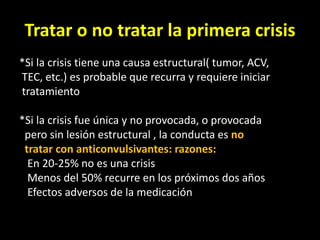 Tratar o no tratar la primera crisis
*Si la crisis tiene una causa estructural( tumor, ACV,
TEC, etc.) es probable que recurra y requiere iniciar
tratamiento
*Si la crisis fue única y no provocada, o provocada
pero sin lesión estructural , la conducta es no
tratar con anticonvulsivantes: razones:
En 20-25% no es una crisis
Menos del 50% recurre en los próximos dos años
Efectos adversos de la medicación
 