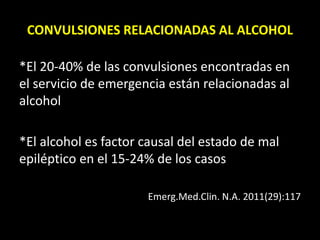 CONVULSIONES RELACIONADAS AL ALCOHOL
*El 20-40% de las convulsiones encontradas en
el servicio de emergencia están relacionadas al
alcohol
*El alcohol es factor causal del estado de mal
epiléptico en el 15-24% de los casos
Emerg.Med.Clin. N.A. 2011(29):117
 