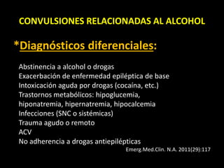 CONVULSIONES RELACIONADAS AL ALCOHOL
*Diagnósticos diferenciales:
Abstinencia a alcohol o drogas
Exacerbación de enfermedad epiléptica de base
Intoxicación aguda por drogas (cocaína, etc.)
Trastornos metabólicos: hipoglucemia,
hiponatremia, hipernatremia, hipocalcemia
Infecciones (SNC o sistémicas)
Trauma agudo o remoto
ACV
No adherencia a drogas antiepilépticas
Emerg.Med.Clin. N.A. 2011(29):117
 