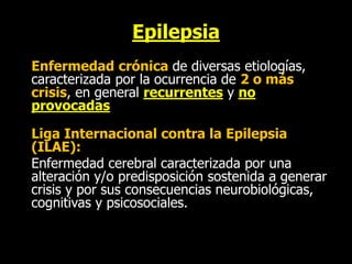 Epilepsia
Enfermedad crónica de diversas etiologías,
caracterizada por la ocurrencia de 2 o más
crisis, en general recurrentes y no
provocadas
Liga Internacional contra la Epilepsia
(ILAE):
Enfermedad cerebral caracterizada por una
alteración y/o predisposición sostenida a generar
crisis y por sus consecuencias neurobiológicas,
cognitivas y psicosociales.
 