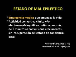 ESTADO DE MAL EPILEPTICO
*Emergencia medica que amenaza la vida
*Actividad convulsiva clínica y/o
electroencefalográfica continua por más
de 5 minutos o convulsiones recurrentes
sin recuperación del estado de conciencia
basal
Neurocrit Care 2012 (17):3
Neurocrit Care 2013 (18):193
 