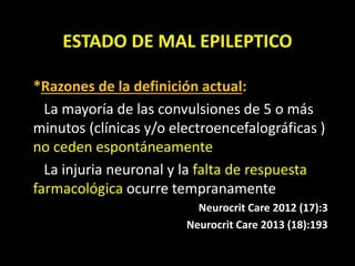 ESTADO DE MAL EPILEPTICO
*Razones de la definición actual:
La mayoría de las convulsiones de 5 o más
minutos (clínicas y/o electroencefalográficas )
no ceden espontáneamente
La injuria neuronal y la falta de respuesta
farmacológica ocurre tempranamente
Neurocrit Care 2012 (17):3
Neurocrit Care 2013 (18):193
 