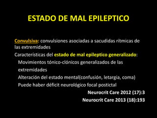 ESTADO DE MAL EPILEPTICO
Convulsiva: convulsiones asociadas a sacudidas rítmicas de
las extremidades
Características del estado de mal epileptico generalizado:
Movimientos tónico-clónicos generalizados de las
extremidades
Alteración del estado mental(confusión, letargia, coma)
Puede haber déficit neurológico focal postictal
Neurocrit Care 2012 (17):3
Neurocrit Care 2013 (18):193
 