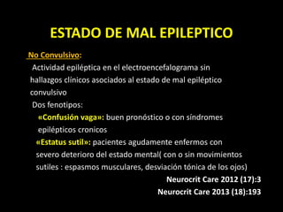 ESTADO DE MAL EPILEPTICO
No Convulsivo:
Actividad epiléptica en el electroencefalograma sin
hallazgos clínicos asociados al estado de mal epiléptico
convulsivo
Dos fenotipos:
«Confusión vaga»: buen pronóstico o con síndromes
epilépticos cronicos
«Estatus sutil»: pacientes agudamente enfermos con
severo deterioro del estado mental( con o sin movimientos
sutiles : espasmos musculares, desviación tónica de los ojos)
Neurocrit Care 2012 (17):3
Neurocrit Care 2013 (18):193
 