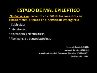 ESTADO DE MAL EPILEPTICO
No Convulsivo: presente en el 5% de los pacientes con
estado mental alterado en el servicio de emergencia
Etiologías:
*Infecciones
*Alteraciones electrolíticas
*Abstinencia a benzodiacepinas
Neurocrit Care 2012 (17):3
Neurocrit Care 2013 (18):193
American Journal of Emergency Medicine 2013(31):1578
EMP 2015 Vo1 17N°1
 