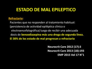ESTADO DE MAL EPILEPTICO
Refractario:
Pacientes que no responden al tratamiento habitual:
(persistencia de actividad epiléptica clínica o
electroencefalográfica) luego de recibir una adecuada
dosis de benzodiazepina más una droga de segunda línea.
El 30% de los estado de mal progresan a refractario
Neurocrit Care 2012 (17):3
Neurocrit Care 2013 (18):193
EMP 2015 Vol 17 N°1
 