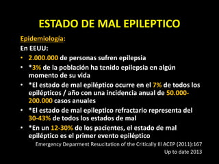 ESTADO DE MAL EPILEPTICO
Epidemiología:
En EEUU:
• 2.000.000 de personas sufren epilepsia
• *3% de la población ha tenido epilepsia en algún
momento de su vida
• *El estado de mal epiléptico ocurre en el 7% de todos los
epilépticos / año con una incidencia anual de 50.000-
200.000 casos anuales
• *El estado de mal epileptico refractario representa del
30-43% de todos los estados de mal
• *En un 12-30% de los pacientes, el estado de mal
epiléptico es el primer evento epiléptico
Emergency Deparment Resucitation of the Critically Ill ACEP (2011):167
Up to date 2013
 