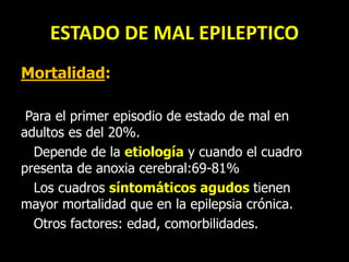 ESTADO DE MAL EPILEPTICO
Mortalidad:
Para el primer episodio de estado de mal en
adultos es del 20%.
Depende de la etiología y cuando el cuadro
presenta de anoxia cerebral:69-81%
Los cuadros síntomáticos agudos tienen
mayor mortalidad que en la epilepsia crónica.
Otros factores: edad, comorbilidades.
 