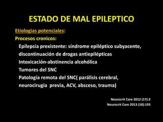 ESTADO DE MAL EPILEPTICO
Etiologias potenciales:
Procesos cronicos:
Epilepsia prexistente: síndrome epiléptico subyacente,
discontinuación de drogas antiepilépticas
Intoxicación-abstinencia alcohólica
Tumores del SNC
Patología remota del SNC( parálisis cerebral,
neurocirugia previa, ACV, absceso, trauma)
Neurocrit Care 2012 (17):3
Neurocrit Care 2013 (18):193
 