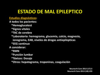 ESTADO DE MAL EPILEPTICO
Estudios diagnósticos:
A todos los pacientes:
*Hemoglucotest
*Signos vitales
*TAC de cerebro
*Laboratorio: hemograma, glucemia, calcio, magnesio,
ionograma, EAB, niveles de drogas antiepilepticas
*EEG continuo
A considerar:
*RMN
*Punción lumbar
*Tóxicos: Dosaje
*Otros: hepatograma, troponinas, coagulación
Neurocrit Care 2012 (17):3
Neurocrit Care 2013 (18):193
 