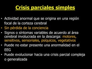 Crisis parciales simples
• Actividad anormal que se origina en una región
focal de la corteza cerebral
• Sin pérdida de la conciencia
• Signos o síntomas variables de acuerdo al área
cerebral involucrada en la descarga: motores,
sensitivos, sensoriales, psíquicos, vegetativos
• Puede no estar presente una anormalidad en el
EEG
• Puede evolucionar hacia una crisis parcial compleja
o generalizada
 